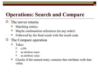 Operations: Search and Compare
 The server returns
 Matching entries
 Maybe continuation references (in any order)
 Followed by the final result with the result code
 The Compare operation
 Takes
 a DN
 an attribute name
 an attribute value
 Checks if the named entry contains that attribute with that
value
 
