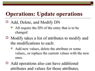Operations: Update operations
 Add, Delete, and Modify DN
 All require the DN of the entry that is to be
changed
 Modify takes a list of attributes to modify and
the modifications to each:
 Add new values, delete the attribute or some
values,, or replace the current values with the new
ones.
 Add operations also can have additional
attributes and values for those attributes.
 