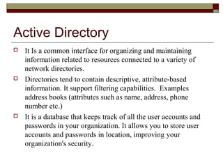 Active Directory
 It is a common interface for organizing and maintaining
information related to resources connected to a variety of
network directories.
 Directories tend to contain descriptive, attribute-based
information. It support filtering capabilities. Examples
address books (attributes such as name, address, phone
number etc.)
 It is a database that keeps track of all the user accounts and
passwords in your organization. It allows you to store user
accounts and passwords in location, improving your
organization's security.
 