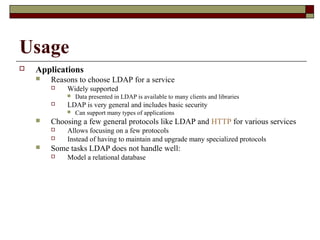 Usage
 Applications
 Reasons to choose LDAP for a service
 Widely supported
 Data presented in LDAP is available to many clients and libraries
 LDAP is very general and includes basic security
 Can support many types of applications
 Choosing a few general protocols like LDAP and HTTP for various services
 Allows focusing on a few protocols
 Instead of having to maintain and upgrade many specialized protocols
 Some tasks LDAP does not handle well:
 Model a relational database
 
