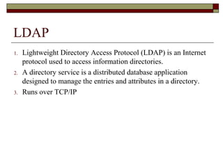 LDAP
1. Lightweight Directory Access Protocol (LDAP) is an Internet
protocol used to access information directories.
2. A directory service is a distributed database application
designed to manage the entries and attributes in a directory.
3. Runs over TCP/IP
 