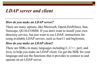 LDAP server and client
How do you make an LDAP server?
There are many options, like Microsoft, OpenLDAP(free), Sun,
Netscape, QUALCOMM. If you don't want to install your own
directory service, but just want to use LDAP, instructions for
using available LDAP servers, such as four11 and bigfootetc.
How do you make an LDAP client?
There are SDKs in many languages including C, C++, perl, and
Java, to help you make an LDAP client. Go get the SDK for your
language and use the functions that it provides to connect to and
operate on an LDAP server.
 