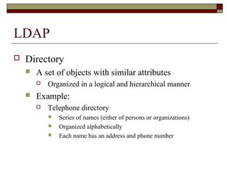 LDAP
 Directory
 A set of objects with similar attributes
 Organized in a logical and hierarchical manner
 Example:
 Telephone directory
 Series of names (either of persons or organizations)
 Organized alphabetically
 Each name has an address and phone number
 