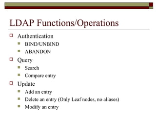 LDAP Functions/Operations
 Authentication
 BIND/UNBIND
 ABANDON
 Query
 Search
 Compare entry
 Update
 Add an entry
 Delete an entry (Only Leaf nodes, no aliases)
 Modify an entry
 