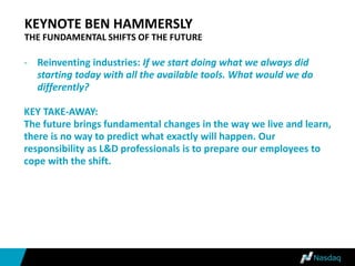 KEYNOTE BEN HAMMERSLY
THE FUNDAMENTAL SHIFTS OF THE FUTURE
- Reinventing industries: If we start doing what we always did
starting today with all the available tools. What would we do
differently?
KEY TAKE-AWAY:
The future brings fundamental changes in the way we live and learn,
there is no way to predict what exactly will happen. Our
responsibility as L&D professionals is to prepare our employees to
cope with the shift.
 