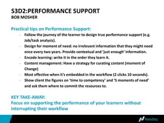 S3D2:PERFORMANCE SUPPORT
BOB MOSHER
Practical tips on Performance Support:
- Follow the journey of the learner to design true performance support (e.g.
Job/task analysis).
- Design for moment of need: no irrelevant information that they might need
once every two years. Provide contextual and ‘just enough’ information.
- Encode learning: write it in the order they learn it.
- Content management: Have a strategy for curating content (moment of
Change)
- Most effective when it’s embedded in the workflow (2 clicks 10 seconds).
- Show client the figures on ‘time to competency’ and ‘5 moments of need’
and ask them where to commit the resources to.
KEY TAKE-AWAY:
Focus on supporting the performance of your learners without
interrupting their workflow
 