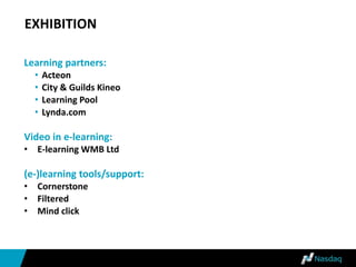 EXHIBITION
Learning partners:
• Acteon
• City & Guilds Kineo
• Learning Pool
• Lynda.com
Video in e-learning:
• E-learning WMB Ltd
(e-)learning tools/support:
• Cornerstone
• Filtered
• Mind click
 