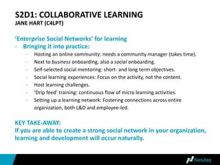S2D1: COLLABORATIVE LEARNING
JANE HART (C4LPT)
‘Enterprise Social Networks’ for learning
- Bringing it into practice:
- Hosting an online community: needs a community manager (takes time).
- Next to business onboarding, also a social onboarding.
- Self-selected social mentoring: short- and long term objectives.
- Social learning experiences: Focus on the activity, not the content.
- Host learning challenges.
- ‘Drip feed’ training: continuous flow of micro learning activities.
- Setting up a learning network: Fostering connections across entire
organization, both L&D and employee-led.
KEY TAKE-AWAY:
If you are able to create a strong social network in your organization,
learning and development will occur naturally.
 