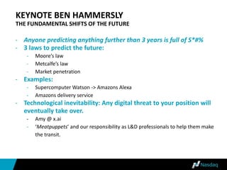 KEYNOTE BEN HAMMERSLY
THE FUNDAMENTAL SHIFTS OF THE FUTURE
- Anyone predicting anything further than 3 years is full of S*#%
- 3 laws to predict the future:
- Moore’s law
- Metcalfe’s law
- Market penetration
- Examples:
- Supercomputer Watson -> Amazons Alexa
- Amazons delivery service
- Technological inevitability: Any digital threat to your position will
eventually take over.
- Amy @ x.ai
- ‘Meatpuppets’ and our responsibility as L&D professionals to help them make
the transit.
 