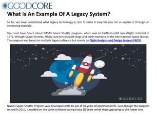 What Is An Example Of A Legacy System?
So far, we have understood what legacy technology is, but to make it easy for you, let us explain it through an
interesting example.
You must have heard about NASA’s Space Shuttle program, which was an Earth-to-orbit spaceflight. Initiated in
1972, through Space Shuttles, NASA used to transport cargo and crew members to the International Space Station.
The program was based on multiple legacy software but mainly on Flight Analysis and Design System (FADS).
NASA’s Space Shuttle Program was developed with an aim of 10 years of operational life. Even though the program
retired in 2010, it worked on the same software during those 10 years rather than upgrading to the newer one.
 