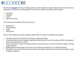 According to research on the use of legacy systems in space exploration, legacy software can only be reused if an
organization is capable of the following, which increases the reliability and quality of the software:
• Verification
• Validation
• Testing
• Operational history
These must be incorporated in SDLC phases such as
• Development
• Implementation
• Usage
• Maintenance
Here are a few additional examples of legacy software that you might be interested to know about:
• The traffic signals that we follow are still based on legacy technology.
• US Military, Britain’s Atomic Weapons Establishment and Airbus still use DEC manufactured PDP minicomputers
which were developed in the 1970s.
• Banks still function on legacy technology. Whenever you transfer your money, the transaction happens through
a legacy platform.
• COBOL programming language is still used in many software even though it is an outdated language.
• Worldwide, sales terminals at various marts still use Intel 286 computers because the software might not work
in advance computers.
 