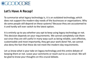Let’s Have A Recap!
To summarize what legacy technology is, it is an outdated technology, which
does not support the modern-day needs of the businesses or organizations. Why
do some people still depend on these systems? Because they are accustomed to
it and hardly will ever switch to the latest option.
It is entirely up to you whether you opt to keep using legacy technology or not.
This decision depends on your requirements. We cannot completely rule them
out since they are still useful in many ways such as being reliable, cost-effective,
customizable and most importantly, they get your work done! Yet, we cannot
also deny the fact that these do not meet the modern-day requirements.
Let us know what is your take on legacy technology and this entire debate of
keeping them or not. Leave your comments or reach out to us via email. We will
be glad to know your thoughts on this crucial debate.
 