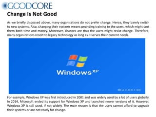 Change Is Not Good
As we briefly discussed above, many organisations do not prefer change. Hence, they barely switch
to new systems. Also, changing their systems means providing training to the users, which might cost
them both time and money. Moreover, chances are that the users might resist change. Therefore,
many organizations resort to legacy technology as long as it serves their current needs.
For example, Windows XP was first introduced in 2001 and was widely used by a lot of users globally.
In 2014, Microsoft ended its support for Windows XP and launched newer versions of it. However,
Windows XP is still used, if not widely. The main reason is that the users cannot afford to upgrade
their systems or are not ready for change.
 