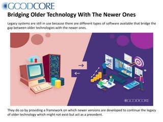 Bridging Older Technology With The Newer Ones
Legacy systems are still in use because there are different types of software available that bridge the
gap between older technologies with the newer ones.
They do so by providing a framework on which newer versions are developed to continue the legacy
of older technology which might not exist but act as a precedent.
 