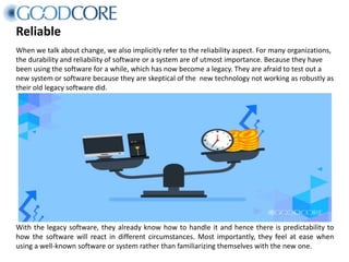 Reliable
When we talk about change, we also implicitly refer to the reliability aspect. For many organizations,
the durability and reliability of software or a system are of utmost importance. Because they have
been using the software for a while, which has now become a legacy. They are afraid to test out a
new system or software because they are skeptical of the new technology not working as robustly as
their old legacy software did.
With the legacy software, they already know how to handle it and hence there is predictability to
how the software will react in different circumstances. Most importantly, they feel at ease when
using a well-known software or system rather than familiarizing themselves with the new one.
 