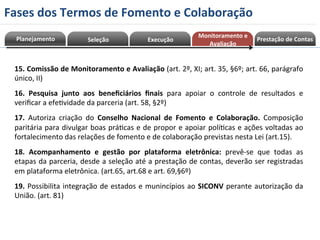 al 
ia 
çã 
o 
Av 
nt 
o 
e 
me 
ni 
to 
ra 
Mo 
Planejamento 
15. 
Comissão 
de 
Monitoramento 
e 
Avaliação 
(art. 
2º, 
XI; 
art. 
35, 
§6º; 
art. 
66, 
parágrafo 
único, 
II) 
16. 
Pesquisa 
junto 
aos 
beneficiários 
finais 
para 
apoiar 
o 
controle 
de 
resultados 
e 
verificar 
a 
efeRvidade 
da 
parceria 
(art. 
58, 
§2º) 
17. 
Autoriza 
criação 
do 
Conselho 
Nacional 
de 
Fomento 
e 
Colaboração. 
Composição 
paritária 
para 
divulgar 
boas 
práRcas 
e 
de 
propor 
e 
apoiar 
políRcas 
e 
ações 
voltadas 
ao 
fortalecimento 
das 
relações 
de 
fomento 
e 
de 
colaboração 
previstas 
nesta 
Lei 
(art.15). 
18. 
Acompanhamento 
e 
gestão 
por 
plataforma 
eletrônica: 
prevê-­‐se 
que 
todas 
as 
etapas 
da 
parceria, 
desde 
a 
seleção 
até 
a 
prestação 
de 
contas, 
deverão 
ser 
registradas 
em 
plataforma 
eletrônica. 
(art.65, 
art.68 
e 
art. 
69,§6º) 
19. 
Possibilita 
integração 
de 
estados 
e 
munincípios 
ao 
SICONV 
perante 
autorização 
da 
União. 
(art. 
81) 
Seleção 
Execução 
Monitoramento 
e 
Avaliação 
Prestação 
de 
Contas 
Fases 
dos 
Termos 
de 
Fomento 
e 
Colaboração 
 