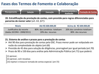 Planejamento 
Seleção 
Execução 
Monitoramento 
e 
Avaliação 
20. 
Estra=ficação 
da 
prestação 
de 
contas, 
com 
previsão 
para 
regras 
diferenciadas 
para 
parcerias 
de 
menor 
valor 
(art. 
63, 
§3°): 
Níveis 
Até 
R$ 
600.000,00 
Acima 
de 
R$ 
600.000,00 
JusRficaRva 
do 
recorte 
(dados 
SICONV– 
2008/2011) 
80% 
dos 
convênios 
totalizam 
20% 
dos 
recursos 
20% 
dos 
convênios 
totalizam 
80% 
dos 
recursos 
21. 
Sistema 
de 
análise 
e 
prazos 
para 
a 
prestação 
de 
contas 
Ø Até 
90 
dias 
para 
prestação 
de 
contas 
pela 
OSC. 
Prazo 
menor 
pode 
ser 
esRpulado 
em 
razão 
da 
complexidade 
do 
objeto 
(art.69) 
Ø Previsão 
de 
45 
dias 
para 
solução 
de 
diligências, 
prorrogável 
por 
igual 
período 
(art.70) 
Ø Prazo 
de 
90 
a 
150 
dias 
para 
análise 
pela 
Administração 
Pública 
(art.71) 
que 
poderá: 
(i) 
aprovar; 
(ii) 
aprovar, 
com 
ressalvas 
(iii) 
rejeitar 
e 
instaurar 
tomada 
de 
contas 
especial. 
(art.72) 
Prestação 
de 
Contas 
Fases 
dos 
Termos 
de 
Fomento 
e 
Colaboração 
 