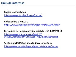 Links 
de 
interesse 
Página 
no 
Facebook 
hyps://www.facebook.com/mroscs 
Vídeo 
sobre 
o 
MROSC 
hyps://www.youtube.com/watch?v=DqTZShCHmxY 
Cerimônia 
de 
sanção 
presidencial 
da 
Lei 
13.019/2014 
hyps://www.youtube.com/watch? 
v=sSeiCZfL06g&list=UUjaWLFTNqLkq3ZY2BJ4NYRg 
Seção 
do 
MROSC 
no 
site 
da 
Secretaria-­‐Geral 
hyp://www.secretariageral.gov.br/atuacao/mrosc 
