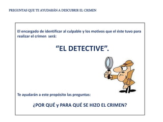 PREGUNTAS QUE TE AYUDARÁN A DESCUBRIR EL CRIMEN
El encargado de identificar al culpable y los motivos que el éste tuvo para
realizar el crimen será:
“EL DETECTIVE”.
Te ayudarán a este propósito las preguntas:
¿POR QUÉ y PARA QUÉ SE HIZO EL CRIMEN?
 