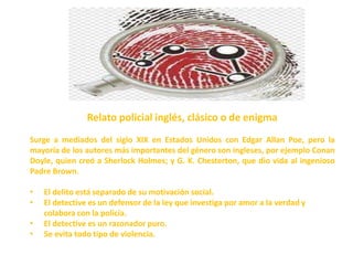 Relato policial inglés, clásico o de enigma
Surge a mediados del siglo XIX en Estados Unidos con Edgar Allan Poe, pero la
mayoría de los autores más importantes del género son ingleses, por ejemplo Conan
Doyle, quien creó a Sherlock Holmes; y G. K. Chesterton, que dio vida al ingenioso
Padre Brown.
• El delito está separado de su motivación social.
• El detective es un defensor de la ley que investiga por amor a la verdad y
colabora con la policía.
• El detective es un razonador puro.
• Se evita todo tipo de violencia.
 