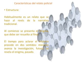 • Estructura:
Habitualmente es un relato que se
hace al revés de la narrativa
tradicional.
Al comienzo se presenta el enigma,
que debe ser resuelto al final.
El tiempo para aclarar el misterio
procede en dos sentidos: mientras
avanza la investigación, futuro; se
revela el enigma, pasado.
Características del relato policial
 