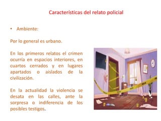 • Ambiente:
Por lo general es urbano.
En los primeros relatos el crimen
ocurría en espacios interiores, en
cuartos cerrados y en lugares
apartados o aislados de la
civilización.
En la actualidad la violencia se
desata en las calles, ante la
sorpresa o indiferencia de los
posibles testigos.
Características del relato policial
 