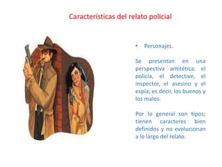 • Personajes.
Se presentan en una
perspectiva antitética: el
policía, el detective, el
inspector, el asesino y el
espía; es decir, los buenos y
los malos.
Por lo general son tipos;
tienen caracteres bien
definidos y no evolucionan
a lo largo del relato.
Características del relato policial
 