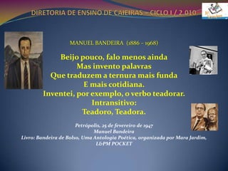 DIRETORIA DE ENSINO DE CAIEIRAS – CICLO I / 2.010VIVÊNCIA COM POEMASMANUEL BANDEIRA  (1886 – 1968)Beijo pouco, falo menos aindaMas invento palavrasQue traduzem a ternura mais fundaE mais cotidiana.Inventei, por exemplo, o verbo teadorar.Intransitivo:Teadoro, Teadora.Petrópolis, 25 de fevereiro de 1947Manuel BandeiraLivro: Bandeira de Bolso, Uma Antologia Poética, organizada por Mara Jardim, L&PM POCKET