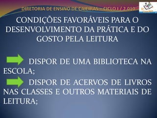 DIRETORIA DE ENSINO DE CAIEIRAS – CICLO I / 2.010CONDIÇÕES FAVORÁVEIS PARA O DESENVOLVIMENTO DA PRÁTICA E DO GOSTO PELA LEITURA             DISPOR DE UMA BIBLIOTECA NA ESCOLA;             DISPOR DE ACERVOS DE LIVROS NAS CLASSES E OUTROS MATERIAIS DE LEITURA;
