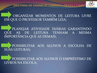 DIRETORIA DE ENSINO DE CAIEIRAS – CICLO I / 2.010          ORGANIZAR MOMENTOS DE LEITURA LIVRE EM QUE O PROFESSOR TAMBÉM LEIA;         PLANEJAR ATIVIDADE DIÁRIAS GARANTINDO QUE AS DE LEITURA TENHAM A MESMA IMPORTÂNCIA QUE AS DEMAIS;         POSSIBILITAR AOS ALUNOS A ESCOLHA DE SUAS LEITURAS;         POSSIBILITAR AOS ALUNOS O EMPRÉSTIMO DE LIVROS NA ESCOLA;