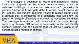 The prototype is designed to locate and potentially rescue
individuals trapped in hazardous environments, such as
collapsed buildings, or space that rescuers can't go easily. Its
primary function is to navigate difficult terrain, detect motion via
PIR sensor, and transmit real time visuals to rescue teams using
a camera that is connected to a cellphone that will show the
terrain to navigate effectively and show the casualties condition.
The prototype is equipped with wheels that can pass through
semi rough terrain, PIR sensor to help easily locate and identify
potential victims, and the buzzers that will act as a signal if the
sensor detect a human or animals.
 