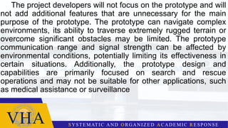 The project developers will not focus on the prototype and will
not add additional features that are unnecessary for the main
purpose of the prototype. The prototype can navigate complex
environments, its ability to traverse extremely rugged terrain or
overcome significant obstacles may be limited. The prototype
communication range and signal strength can be affected by
environmental conditions, potentially limiting its effectiveness in
certain situations. Additionally, the prototype design and
capabilities are primarily focused on search and rescue
operations and may not be suitable for other applications, such
as medical assistance or surveillance
 