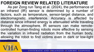 FOREIGN REVIEW RELATED LITERATURE
As per Zong run Tang et al. (2024), the performance of
an infrared (IR) sensor is determined by a number of
factors, such as temperature, sensor-target distance, and
electromagnetic interference. Accuracy is affected by
distance since infrared energy is attenuated while traveling
through the atmosphere. IR sensors can make remote-
controlled human-finding robots more effective by sensing
the variation in infrared radiation from the human body,
allowing the robot to find victims even in dark or low-light
conditions.
 