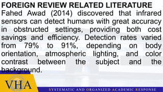 FOREIGN REVIEW RELATED LITERATURE
Fahed Awad (2014) discovered that infrared
sensors can detect humans with great accuracy
in obstructed settings, providing both cost
savings and efficiency. Detection rates varied
from 79% to 91%, depending on body
orientation, atmospheric lighting, and color
contrast between the subject and the
background.
 