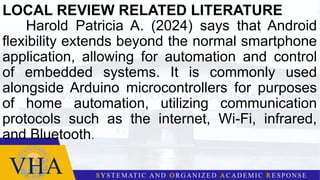 LOCAL REVIEW RELATED LITERATURE
Harold Patricia A. (2024) says that Android
flexibility extends beyond the normal smartphone
application, allowing for automation and control
of embedded systems. It is commonly used
alongside Arduino microcontrollers for purposes
of home automation, utilizing communication
protocols such as the internet, Wi-Fi, infrared,
and Bluetooth.
 