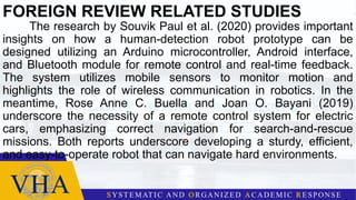 FOREIGN REVIEW RELATED STUDIES
The research by Souvik Paul et al. (2020) provides important
insights on how a human-detection robot prototype can be
designed utilizing an Arduino microcontroller, Android interface,
and Bluetooth module for remote control and real-time feedback.
The system utilizes mobile sensors to monitor motion and
highlights the role of wireless communication in robotics. In the
meantime, Rose Anne C. Buella and Joan O. Bayani (2019)
underscore the necessity of a remote control system for electric
cars, emphasizing correct navigation for search-and-rescue
missions. Both reports underscore developing a sturdy, efficient,
and easy-to-operate robot that can navigate hard environments.
 