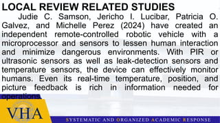 LOCAL REVIEW RELATED STUDIES
Judie C. Samson, Jericho I. Lucibar, Patricia O.
Galvez, and Michelle Perez (2024) have created an
independent remote-controlled robotic vehicle with a
microprocessor and sensors to lessen human interaction
and minimize dangerous environments. With PIR or
ultrasonic sensors as well as leak-detection sensors and
temperature sensors, the device can effectively monitor
humans. Even its real-time temperature, position, and
picture feedback is rich in information needed for
operations.
 