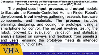 Conceptual framework showing the development of Remote-Controlled Casualties
Finder Robot using input, process, output (IPO) Model
The project uses input, process, and output models
to illustrate the Remote-Controlled Human Finder Robot's
development. Input involves gathering research, hardware
components, and materials. The process includes
planning, designing, and coding the prototype, using a
smartphone for control. The output involves testing the
robot, followed by evaluation, validation, and statistical
analysis based on surveys and feedback from panelists
and users, ensuring the prototype meets its intended
purpose and functionality.
 