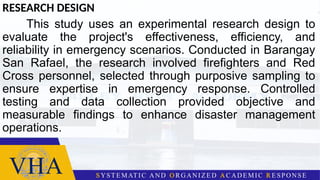 RESEARCH DESIGN
This study uses an experimental research design to
evaluate the project's effectiveness, efficiency, and
reliability in emergency scenarios. Conducted in Barangay
San Rafael, the research involved firefighters and Red
Cross personnel, selected through purposive sampling to
ensure expertise in emergency response. Controlled
testing and data collection provided objective and
measurable findings to enhance disaster management
operations.
 