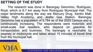 SETTING OF THE STUDY
The research was done in Barangay Geronimo, Rodriguez,
Rizal, which is 6.7 km away from Rodriguez Municipal Hall. The
major landmarks along the way are Mercury Drug, Xentro Mall,
Valley High Academy, and Jeafer Gas Station. Barangay
Geronimo has a population of 6,764 as of the 2020 Census and is
continuously increasing. The respondents were motorists and
small-scale fuel resellers, who depend on gasoline for
transportation and business. The barangay is reachable by
jeepney or motorcycle and takes about 15 minutes of travel time
from the municipal hall.
 