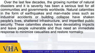 Over the last few decades, the growing number of natural
disasters and it is severity has been a serious test for all
communities and governments worldwide. Natural calamities
in the form of earthquakes and man-made ones such as
industrial accidents or building collapse have shaken
people's lives, shattered infrastructure, and imperilled public
security. These calamities always have devastating impacts
and leave people vulnerable and thus need an immediate
response to minimize casualties and restore normalcy.
 