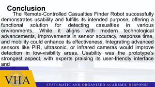 Conclusion
The Remote-Controlled Casualties Finder Robot successfully
demonstrates usability and fulfills its intended purpose, offering a
functional solution for detecting casualties in various
environments. While it aligns with modern technological
advancements, improvements in sensor accuracy, response time,
and mobility could enhance its effectiveness. Integrating advanced
sensors like PIR, ultrasonic, or infrared cameras would improve
detection in low-visibility areas. Usability was the prototype’s
strongest aspect, with experts praising its user-friendly interface
and
 