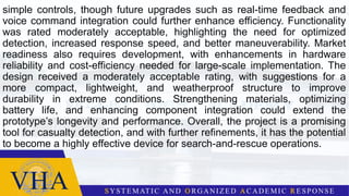 simple controls, though future upgrades such as real-time feedback and
voice command integration could further enhance efficiency. Functionality
was rated moderately acceptable, highlighting the need for optimized
detection, increased response speed, and better maneuverability. Market
readiness also requires development, with enhancements in hardware
reliability and cost-efficiency needed for large-scale implementation. The
design received a moderately acceptable rating, with suggestions for a
more compact, lightweight, and weatherproof structure to improve
durability in extreme conditions. Strengthening materials, optimizing
battery life, and enhancing component integration could extend the
prototype’s longevity and performance. Overall, the project is a promising
tool for casualty detection, and with further refinements, it has the potential
to become a highly effective device for search-and-rescue operations.
 