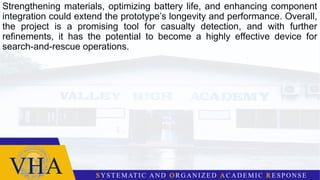 Strengthening materials, optimizing battery life, and enhancing component
integration could extend the prototype’s longevity and performance. Overall,
the project is a promising tool for casualty detection, and with further
refinements, it has the potential to become a highly effective device for
search-and-rescue operations.
 