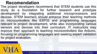 Recomendation
The project developers recommend that STEM students use this
study as a foundation for further research and prototype
development by integrating additional microprocessors and
devices. STEM teachers should enhance their teaching methods
on microcontrollers like ESP32 and programming languages
relevant to project development, while also incorporating various
sensors and devices into their curriculum. IT instructors may
improve their approach to teaching microcontrollers like Arduino,
focusing on programming languages and seeking expert validation
for project evaluation.
 