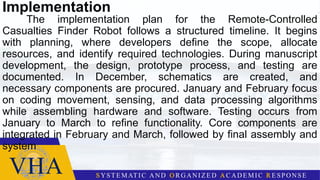 Implementation
The implementation plan for the Remote-Controlled
Casualties Finder Robot follows a structured timeline. It begins
with planning, where developers define the scope, allocate
resources, and identify required technologies. During manuscript
development, the design, prototype process, and testing are
documented. In December, schematics are created, and
necessary components are procured. January and February focus
on coding movement, sensing, and data processing algorithms
while assembling hardware and software. Testing occurs from
January to March to refine functionality. Core components are
integrated in February and March, followed by final assembly and
system
 