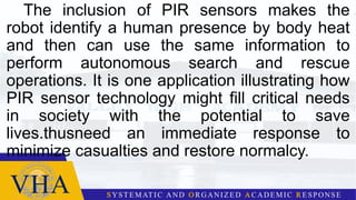 The inclusion of PIR sensors makes the
robot identify a human presence by body heat
and then can use the same information to
perform autonomous search and rescue
operations. It is one application illustrating how
PIR sensor technology might fill critical needs
in society with the potential to save
lives.thusneed an immediate response to
minimize casualties and restore normalcy.
 