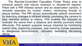 The Remote-Controlled Casualties Finder Robot aims to
enhance search and rescue missions in disaster-hit regions.
Fitted with a PIR infrared sensor and an observation camera, it
remotely searches for human motion, minimizing threats to
rescue parties. The PIR sensor automatically detects movement
by detecting changes in infrared energy, prompting the camera to
take real-time photos or videos. This enables the rescuers to
evaluate the scene from a distance and identify survivors more
effectively. The system supports rescue missions by minimizing
search time, improving precision, and lowering human exposure
to dangerous environments, ultimately facilitating life-saving
efforts.
 