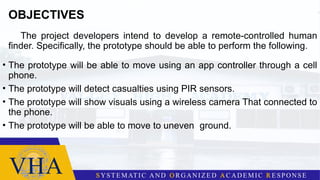 OBJECTIVES
The project developers intend to develop a remote-controlled human
finder. Specifically, the prototype should be able to perform the following.
• The prototype will be able to move using an app controller through a cell
phone.
• The prototype will detect casualties using PIR sensors.
• The prototype will show visuals using a wireless camera That connected to
the phone.
• The prototype will be able to move to uneven ground.
 