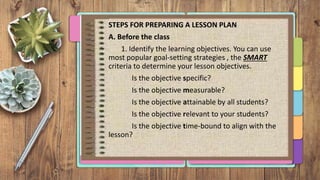 STEPS FOR PREPARING A LESSON PLAN
A. Before the class
1. Identify the learning objectives. You can use
most popular goal-setting strategies , the SMART
criteria to determine your lesson objectives.
Is the objective specific?
Is the objective measurable?
Is the objective attainable by all students?
Is the objective relevant to your students?
Is the objective time-bound to align with the
lesson?
 